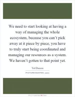 We need to start looking at having a way of managing the whole ecosystem, because you can’t pick away at it piece by piece, you have to truly start being coordinated and managing our resources as a system. We haven’t gotten to that point yet Picture Quote #1