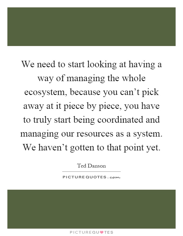 We need to start looking at having a way of managing the whole ecosystem, because you can't pick away at it piece by piece, you have to truly start being coordinated and managing our resources as a system. We haven't gotten to that point yet Picture Quote #1