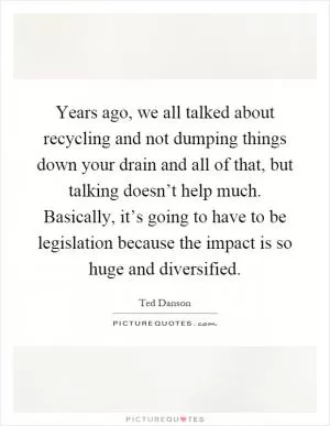 Years ago, we all talked about recycling and not dumping things down your drain and all of that, but talking doesn’t help much. Basically, it’s going to have to be legislation because the impact is so huge and diversified Picture Quote #1