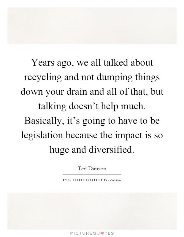 Years ago, we all talked about recycling and not dumping things down your drain and all of that, but talking doesn't help much. Basically, it's going to have to be legislation because the impact is so huge and diversified Picture Quote #1