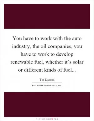 You have to work with the auto industry, the oil companies, you have to work to develop renewable fuel, whether it’s solar or different kinds of fuel Picture Quote #1