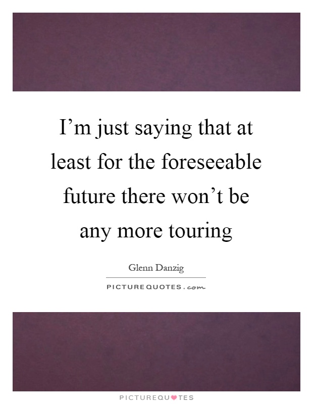 I'm just saying that at least for the foreseeable future there won't be any more touring Picture Quote #1