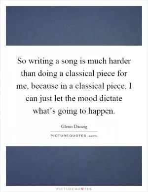 So writing a song is much harder than doing a classical piece for me, because in a classical piece, I can just let the mood dictate what’s going to happen Picture Quote #1