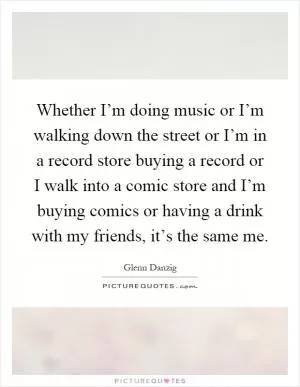 Whether I’m doing music or I’m walking down the street or I’m in a record store buying a record or I walk into a comic store and I’m buying comics or having a drink with my friends, it’s the same me Picture Quote #1