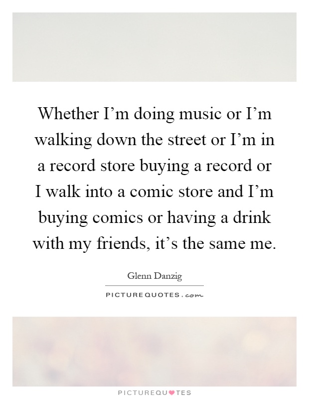 Whether I'm doing music or I'm walking down the street or I'm in a record store buying a record or I walk into a comic store and I'm buying comics or having a drink with my friends, it's the same me Picture Quote #1