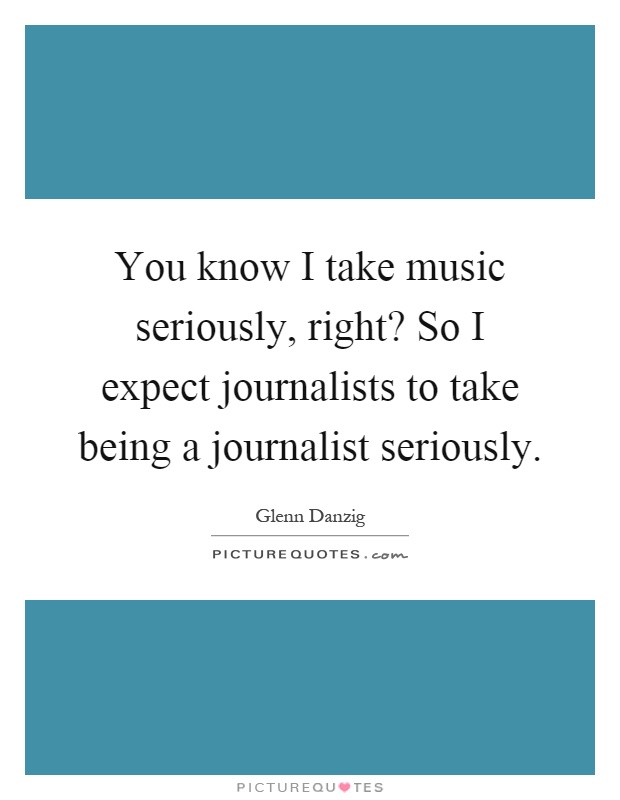You know I take music seriously, right? So I expect journalists to take being a journalist seriously Picture Quote #1