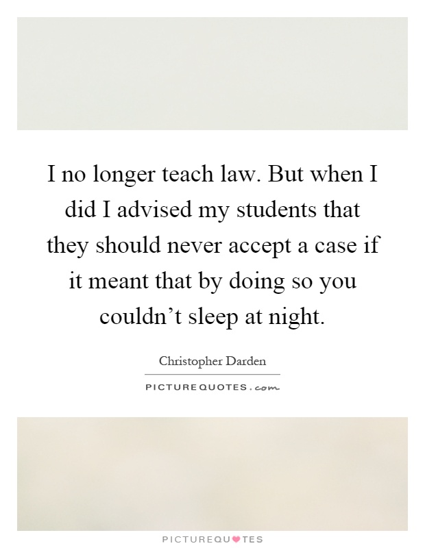 I no longer teach law. But when I did I advised my students that they should never accept a case if it meant that by doing so you couldn't sleep at night Picture Quote #1