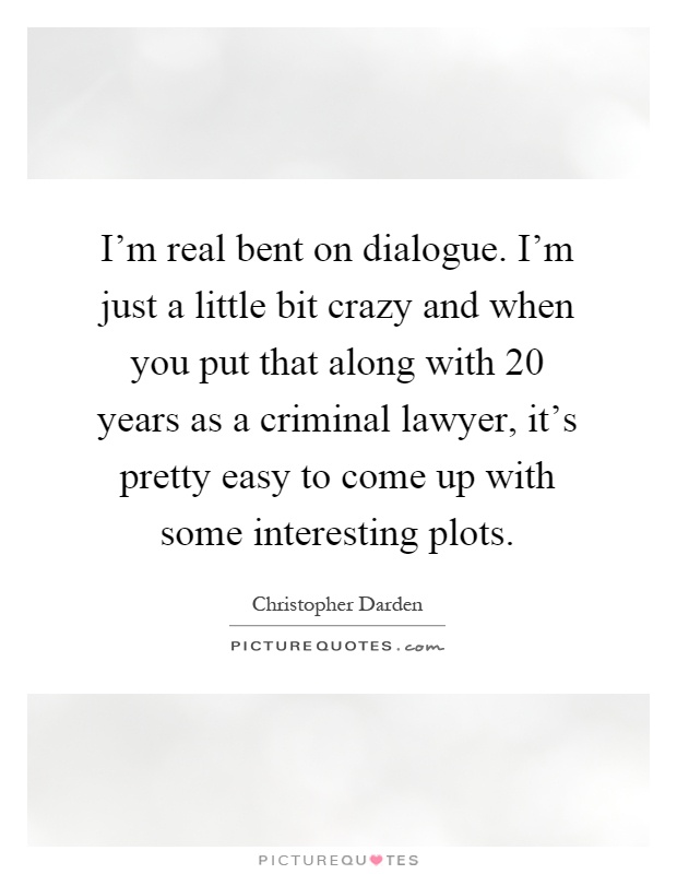 I'm real bent on dialogue. I'm just a little bit crazy and when you put that along with 20 years as a criminal lawyer, it's pretty easy to come up with some interesting plots Picture Quote #1