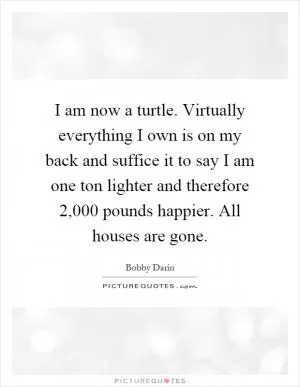 I am now a turtle. Virtually everything I own is on my back and suffice it to say I am one ton lighter and therefore 2,000 pounds happier. All houses are gone Picture Quote #1