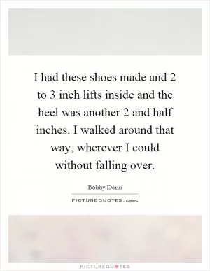 I had these shoes made and 2 to 3 inch lifts inside and the heel was another 2 and half inches. I walked around that way, wherever I could without falling over Picture Quote #1