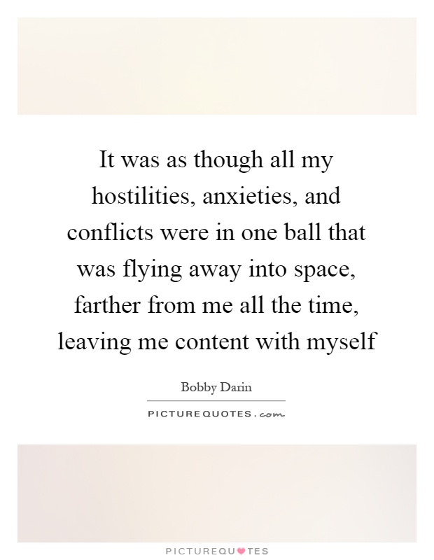 It was as though all my hostilities, anxieties, and conflicts were in one ball that was flying away into space, farther from me all the time, leaving me content with myself Picture Quote #1
