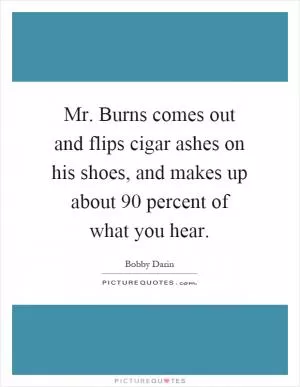 Mr. Burns comes out and flips cigar ashes on his shoes, and makes up about 90 percent of what you hear Picture Quote #1
