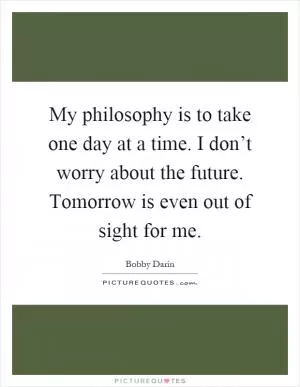 My philosophy is to take one day at a time. I don’t worry about the future. Tomorrow is even out of sight for me Picture Quote #1