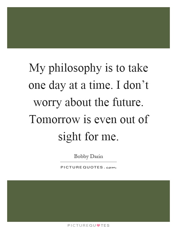 My philosophy is to take one day at a time. I don't worry about the future. Tomorrow is even out of sight for me Picture Quote #1