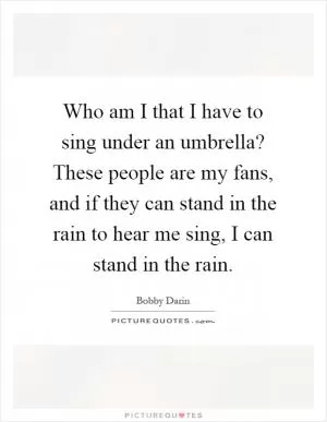 Who am I that I have to sing under an umbrella? These people are my fans, and if they can stand in the rain to hear me sing, I can stand in the rain Picture Quote #1