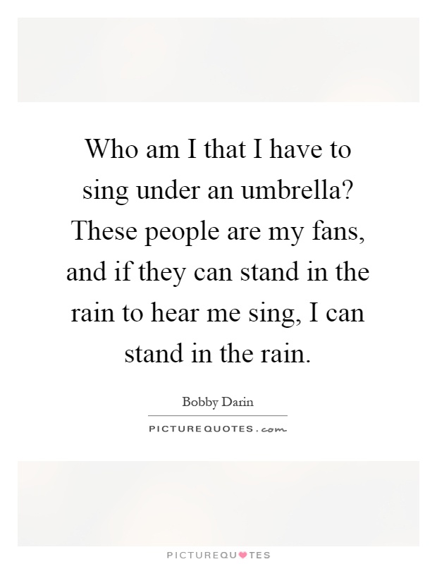 Who am I that I have to sing under an umbrella? These people are my fans, and if they can stand in the rain to hear me sing, I can stand in the rain Picture Quote #1