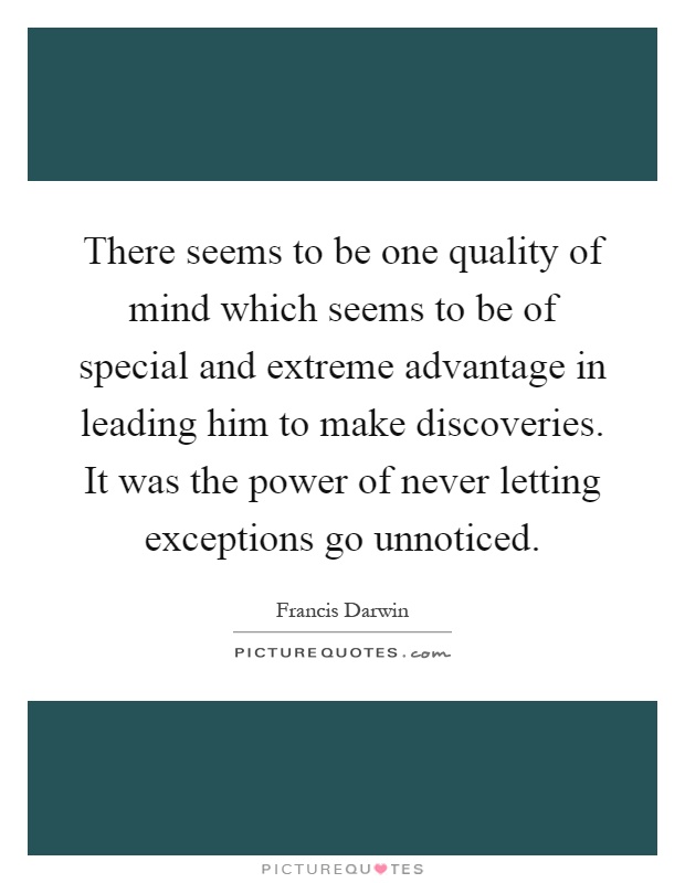 There seems to be one quality of mind which seems to be of special and extreme advantage in leading him to make discoveries. It was the power of never letting exceptions go unnoticed Picture Quote #1