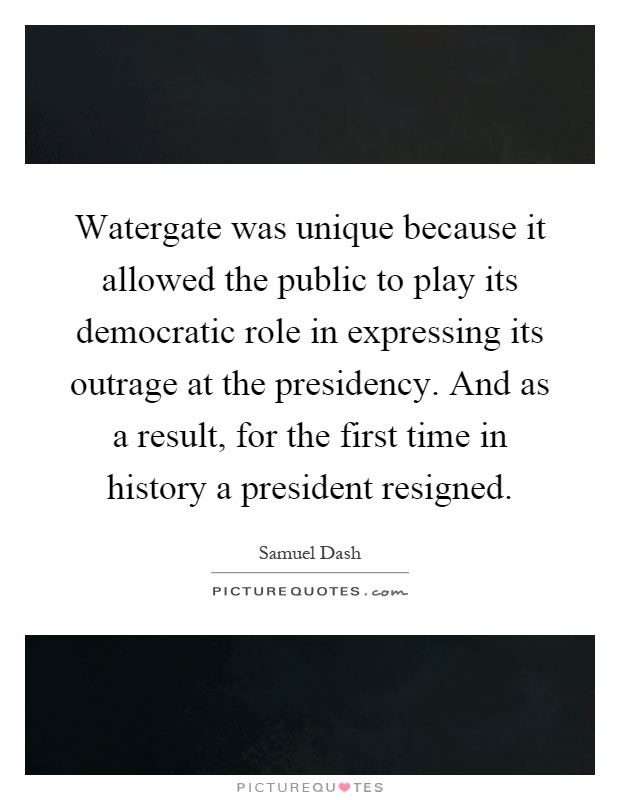 Watergate was unique because it allowed the public to play its democratic role in expressing its outrage at the presidency. And as a result, for the first time in history a president resigned Picture Quote #1