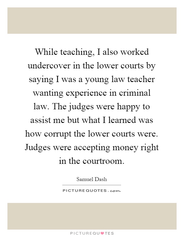 While teaching, I also worked undercover in the lower courts by saying I was a young law teacher wanting experience in criminal law. The judges were happy to assist me but what I learned was how corrupt the lower courts were. Judges were accepting money right in the courtroom Picture Quote #1