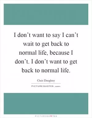 I don’t want to say I can’t wait to get back to normal life, because I don’t. I don’t want to get back to normal life Picture Quote #1