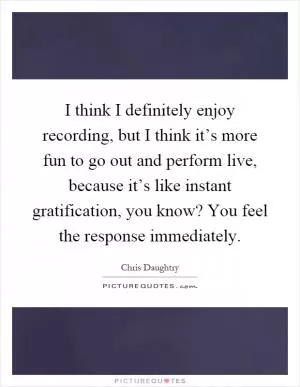 I think I definitely enjoy recording, but I think it’s more fun to go out and perform live, because it’s like instant gratification, you know? You feel the response immediately Picture Quote #1