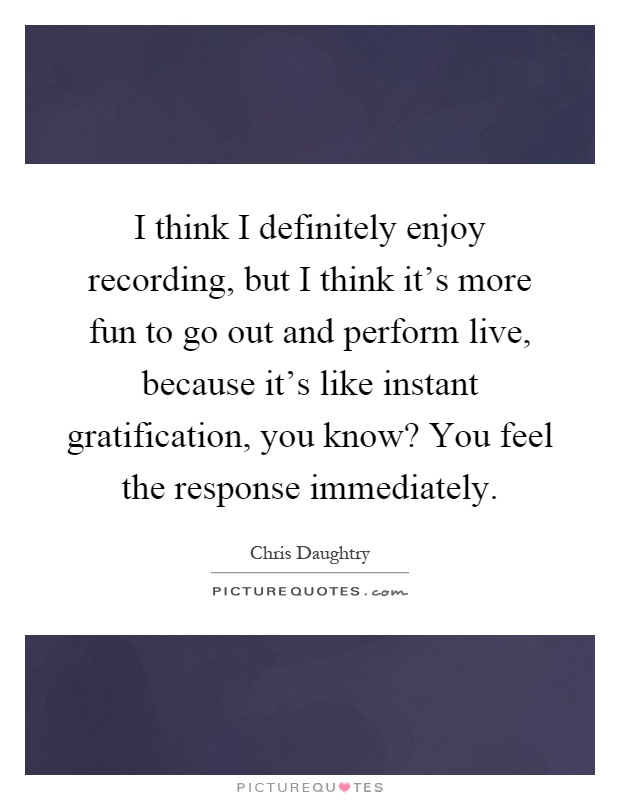 I think I definitely enjoy recording, but I think it's more fun to go out and perform live, because it's like instant gratification, you know? You feel the response immediately Picture Quote #1