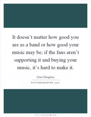 It doesn’t matter how good you are as a band or how good your music may be; if the fans aren’t supporting it and buying your music, it’s hard to make it Picture Quote #1