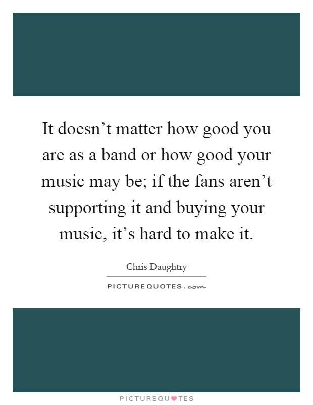 It doesn't matter how good you are as a band or how good your music may be; if the fans aren't supporting it and buying your music, it's hard to make it Picture Quote #1