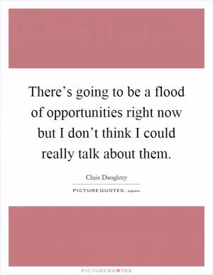 There’s going to be a flood of opportunities right now but I don’t think I could really talk about them Picture Quote #1