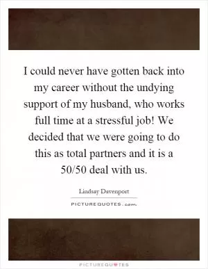 I could never have gotten back into my career without the undying support of my husband, who works full time at a stressful job! We decided that we were going to do this as total partners and it is a 50/50 deal with us Picture Quote #1
