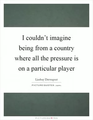 I couldn’t imagine being from a country where all the pressure is on a particular player Picture Quote #1