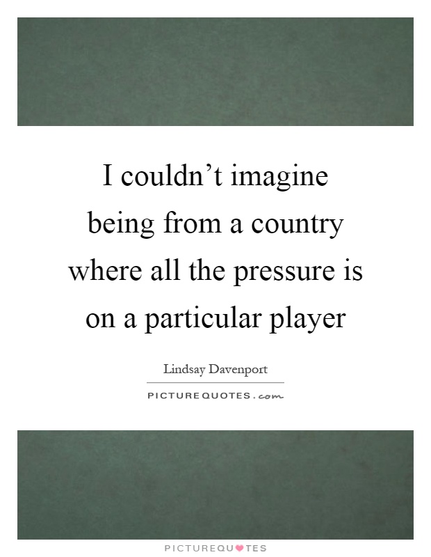 I couldn't imagine being from a country where all the pressure is on a particular player Picture Quote #1