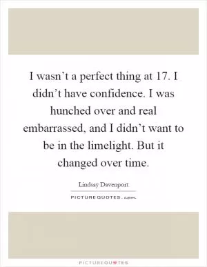 I wasn’t a perfect thing at 17. I didn’t have confidence. I was hunched over and real embarrassed, and I didn’t want to be in the limelight. But it changed over time Picture Quote #1