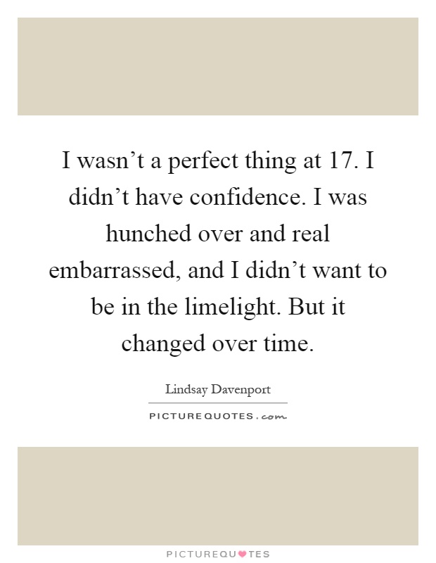 I wasn't a perfect thing at 17. I didn't have confidence. I was hunched over and real embarrassed, and I didn't want to be in the limelight. But it changed over time Picture Quote #1
