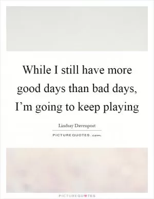 While I still have more good days than bad days, I’m going to keep playing Picture Quote #1