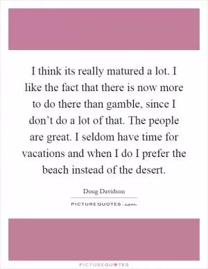 I think its really matured a lot. I like the fact that there is now more to do there than gamble, since I don’t do a lot of that. The people are great. I seldom have time for vacations and when I do I prefer the beach instead of the desert Picture Quote #1