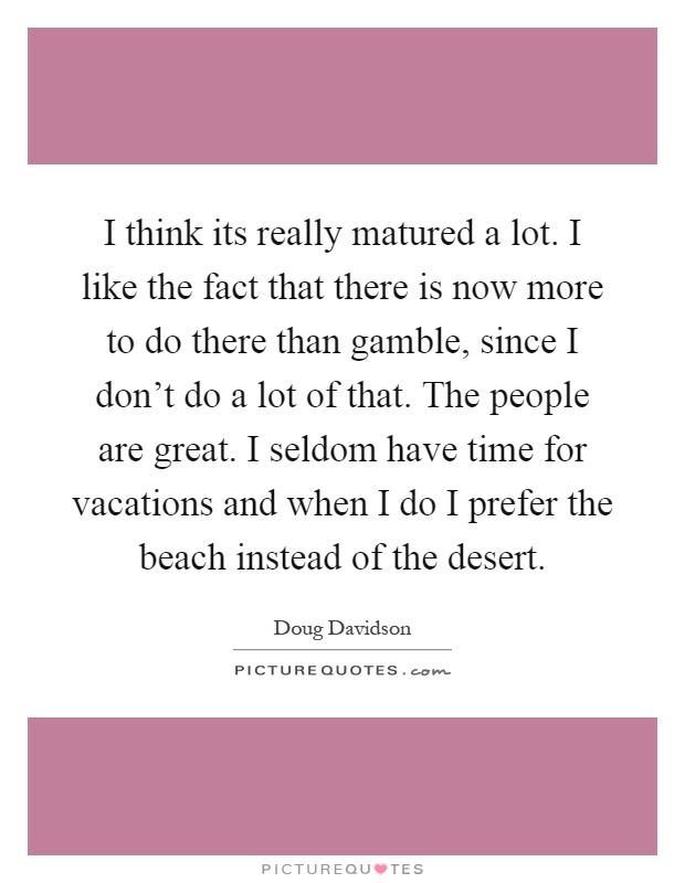 I think its really matured a lot. I like the fact that there is now more to do there than gamble, since I don't do a lot of that. The people are great. I seldom have time for vacations and when I do I prefer the beach instead of the desert Picture Quote #1