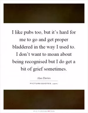 I like pubs too, but it’s hard for me to go and get proper bladdered in the way I used to. I don’t want to moan about being recognised but I do get a bit of grief sometimes Picture Quote #1