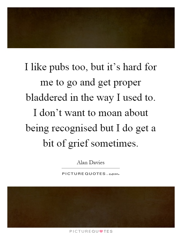 I like pubs too, but it's hard for me to go and get proper bladdered in the way I used to. I don't want to moan about being recognised but I do get a bit of grief sometimes Picture Quote #1