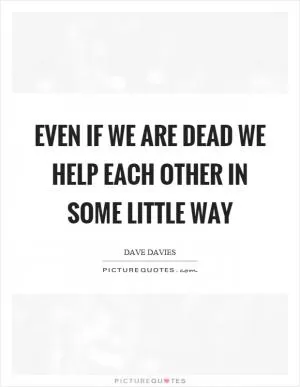 Even if we are dead we help each other in some little way Picture Quote #1