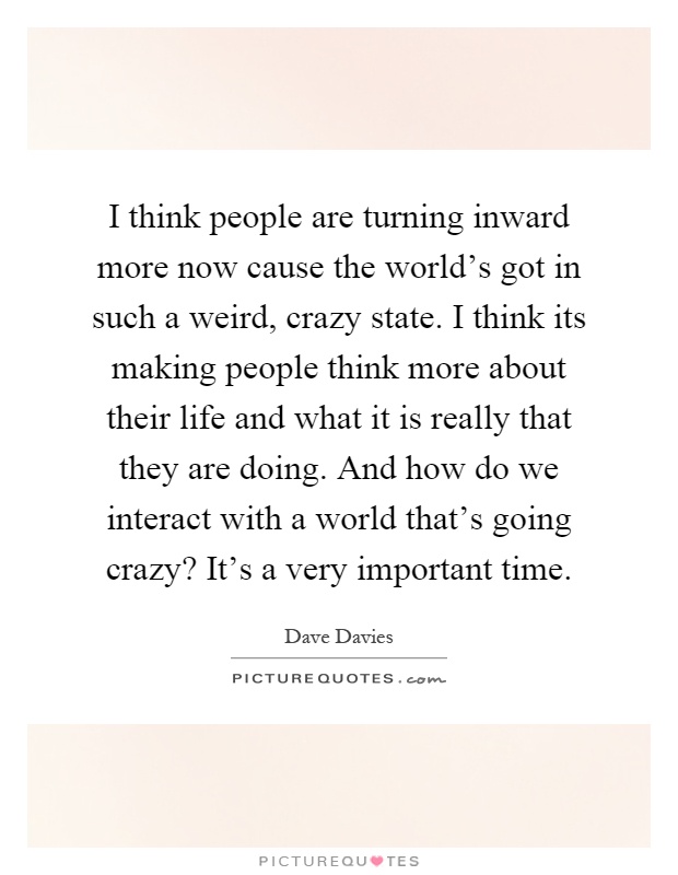 I think people are turning inward more now cause the world's got in such a weird, crazy state. I think its making people think more about their life and what it is really that they are doing. And how do we interact with a world that's going crazy? It's a very important time Picture Quote #1