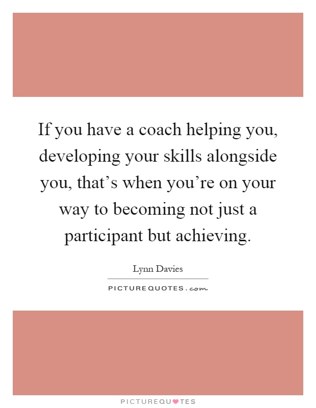 If you have a coach helping you, developing your skills alongside you, that's when you're on your way to becoming not just a participant but achieving Picture Quote #1