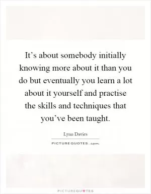It’s about somebody initially knowing more about it than you do but eventually you learn a lot about it yourself and practise the skills and techniques that you’ve been taught Picture Quote #1
