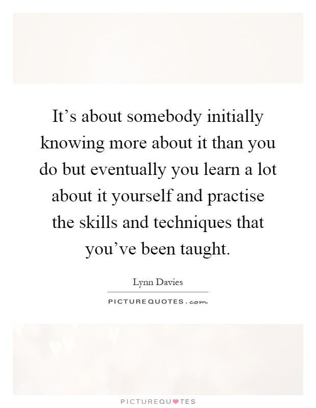 It's about somebody initially knowing more about it than you do but eventually you learn a lot about it yourself and practise the skills and techniques that you've been taught Picture Quote #1
