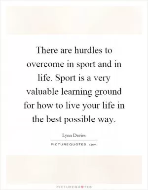 There are hurdles to overcome in sport and in life. Sport is a very valuable learning ground for how to live your life in the best possible way Picture Quote #1