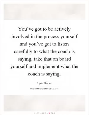 You’ve got to be actively involved in the process yourself and you’ve got to listen carefully to what the coach is saying, take that on board yourself and implement what the coach is saying Picture Quote #1