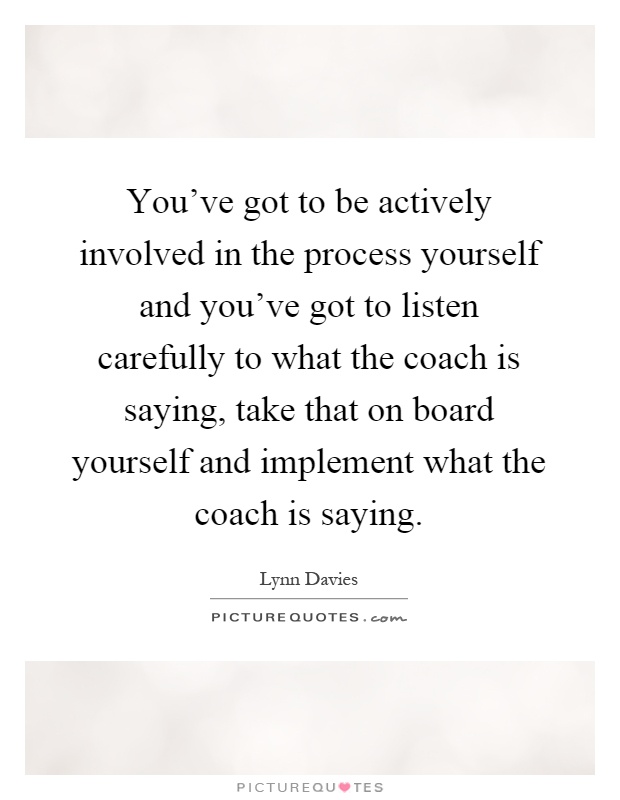 You've got to be actively involved in the process yourself and you've got to listen carefully to what the coach is saying, take that on board yourself and implement what the coach is saying Picture Quote #1