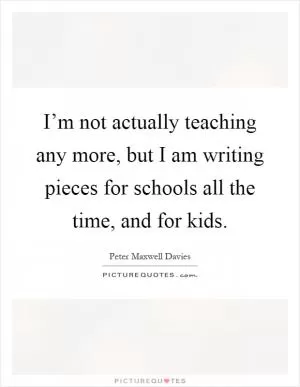 I’m not actually teaching any more, but I am writing pieces for schools all the time, and for kids Picture Quote #1