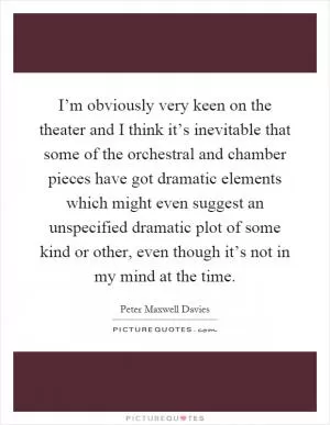 I’m obviously very keen on the theater and I think it’s inevitable that some of the orchestral and chamber pieces have got dramatic elements which might even suggest an unspecified dramatic plot of some kind or other, even though it’s not in my mind at the time Picture Quote #1