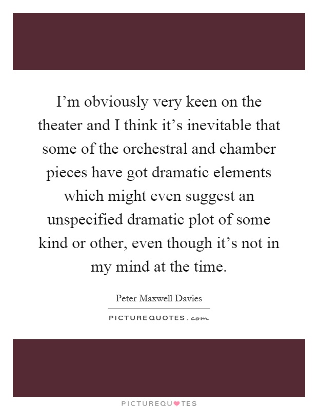 I'm obviously very keen on the theater and I think it's inevitable that some of the orchestral and chamber pieces have got dramatic elements which might even suggest an unspecified dramatic plot of some kind or other, even though it's not in my mind at the time Picture Quote #1